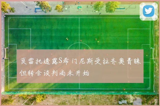 莫雷托透露S希门尼斯受拉齐奥青睐但转会谈判尚未开始