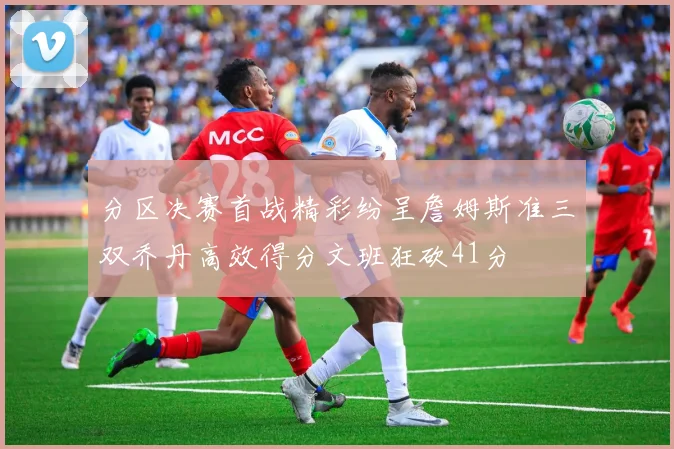分区决赛首战精彩纷呈詹姆斯准三双乔丹高效得分文班狂砍41分