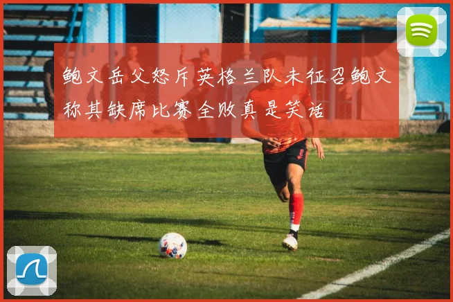 鲍文岳父怒斥英格兰队未征召鲍文称其缺席比赛全败真是笑话