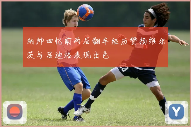纳帅回忆前两届翻车经历赞扬维尔茨与吕迪格表现出色