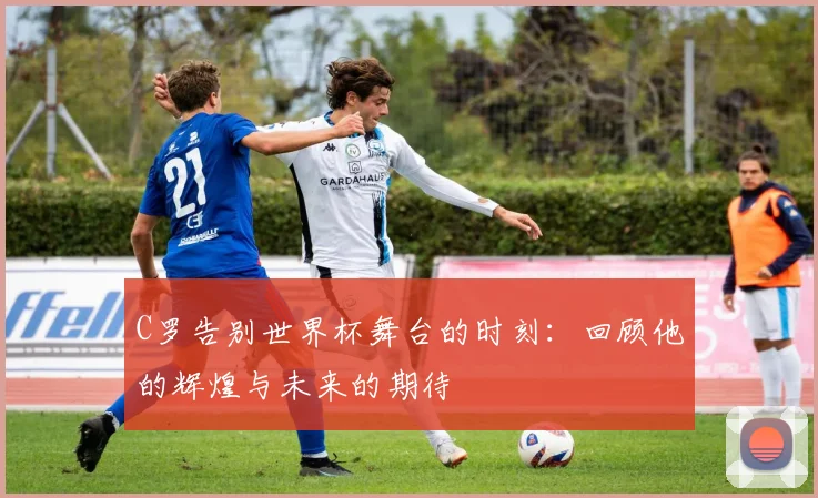 C罗告别世界杯舞台的时刻：回顾他的辉煌与未来的期待