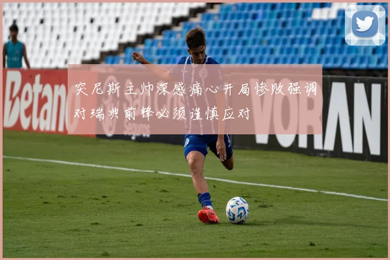 突尼斯主帅深感痛心开局惨败强调对瑞典前锋必须谨慎应对