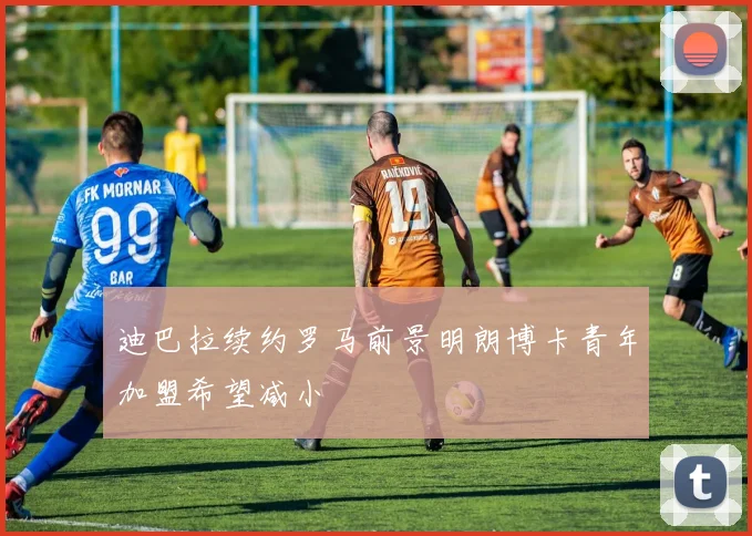 迪巴拉续约罗马前景明朗博卡青年加盟希望减小