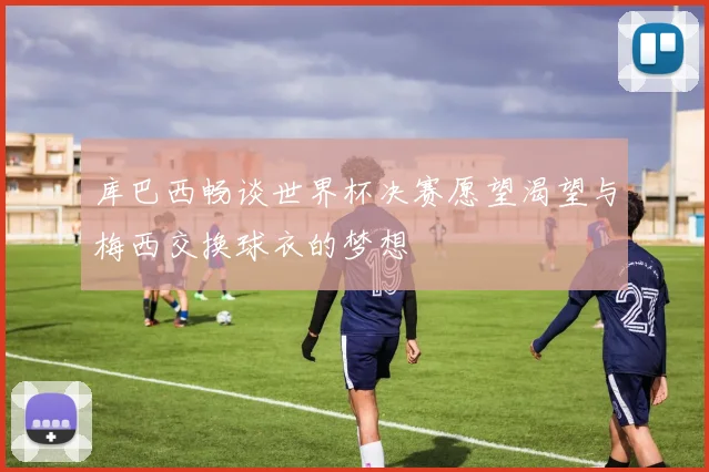 库巴西畅谈世界杯决赛愿望渴望与梅西交换球衣的梦想