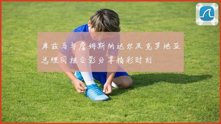 库兹马与詹姆斯纳达尔及克罗地亚总理同框合影分享精彩时刻