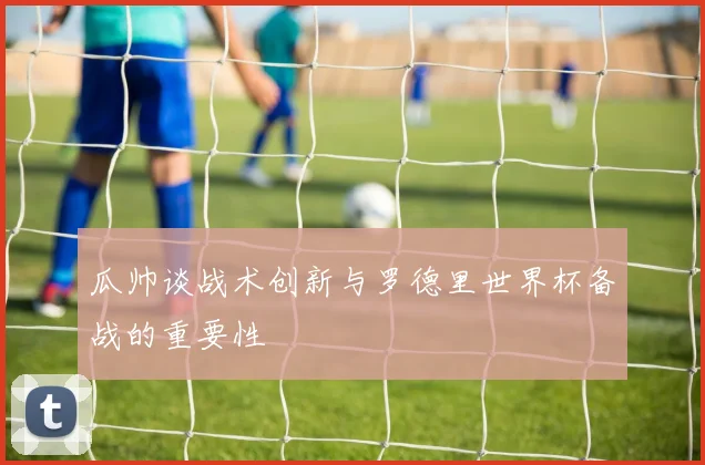 瓜帅谈战术创新与罗德里世界杯备战的重要性