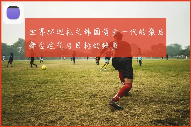 世界杯巡礼之韩国黄金一代的最后舞台运气与目标的较量