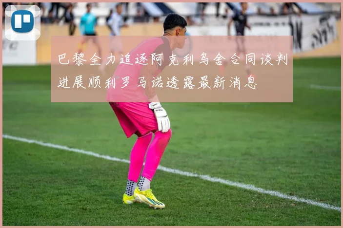 巴黎全力追逐阿克利乌舍合同谈判进展顺利罗马诺透露最新消息