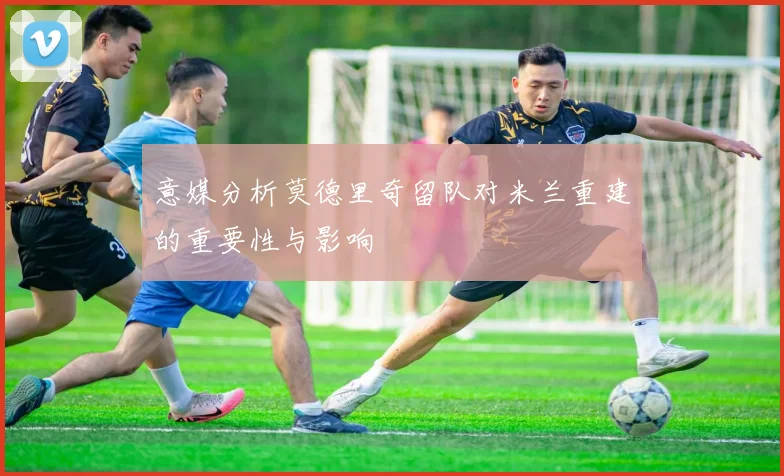 意媒分析莫德里奇留队对米兰重建的重要性与影响