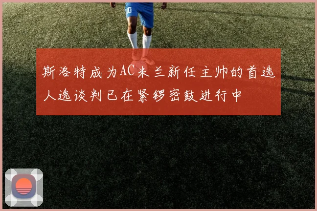斯洛特成为AC米兰新任主帅的首选人选谈判已在紧锣密鼓进行中