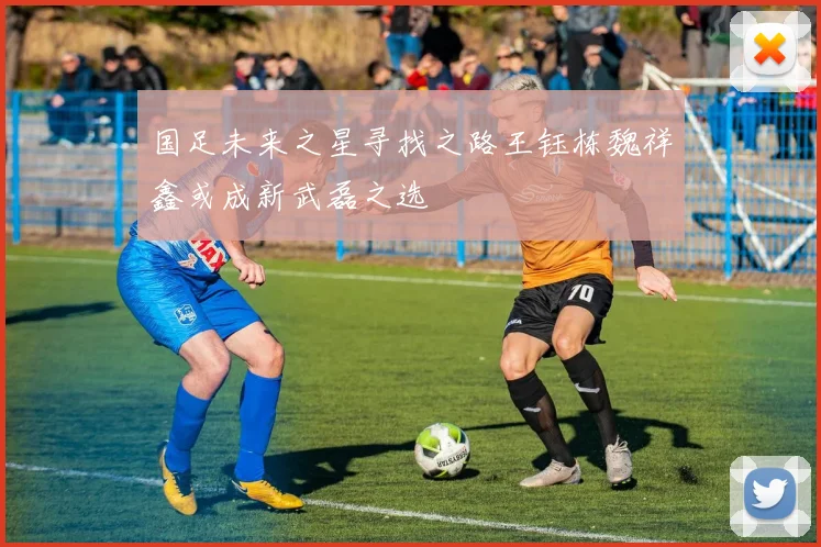 国足未来之星寻找之路王钰栋魏祥鑫或成新武磊之选