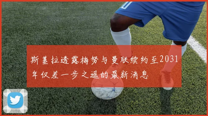 斯基拉透露梅努与曼联续约至2031年仅差一步之遥的最新消息