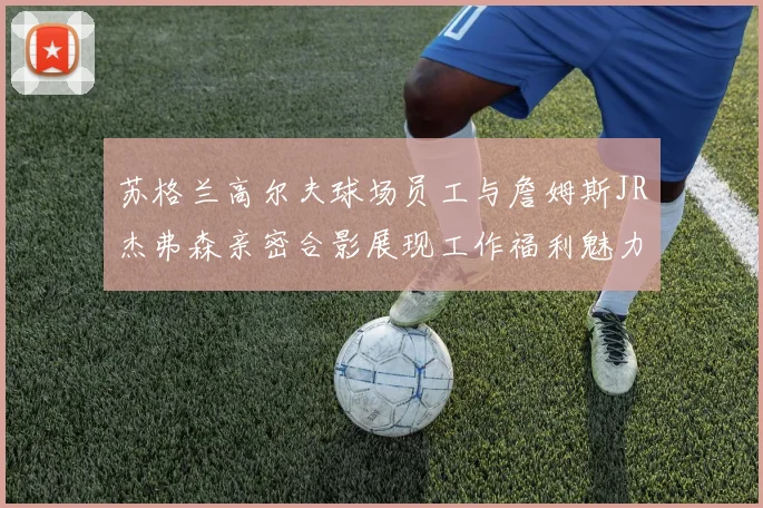 苏格兰高尔夫球场员工与詹姆斯JR杰弗森亲密合影展现工作福利魅力