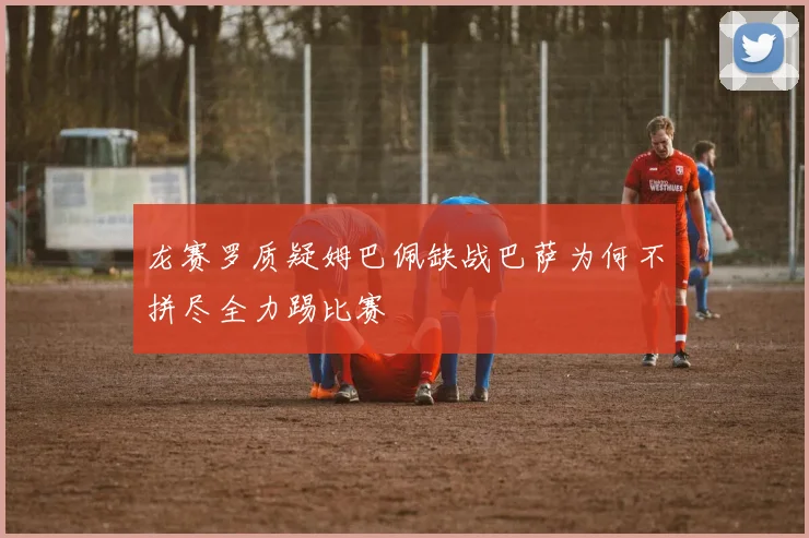 龙赛罗质疑姆巴佩缺战巴萨为何不拼尽全力踢比赛