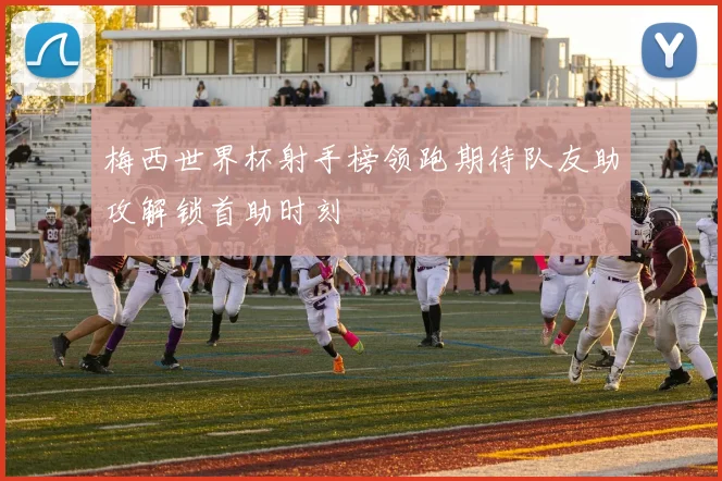 梅西世界杯射手榜领跑期待队友助攻解锁首助时刻