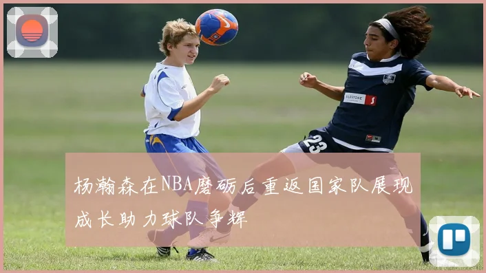 杨瀚森在NBA磨砺后重返国家队展现成长助力球队争辉