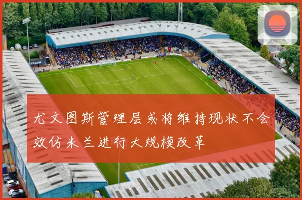尤文图斯管理层或将维持现状不会效仿米兰进行大规模改革