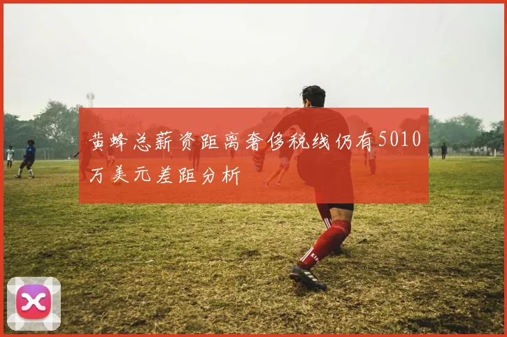 黄蜂总薪资距离奢侈税线仍有5010万美元差距分析